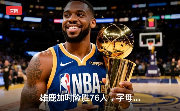 雄鹿加时险胜76人，字母哥32+11+7统治攻防，恩比德空砍29+8