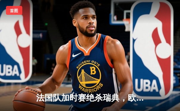 法国队加时赛绝杀瑞典，欧洲杯小组赛上演惊心动魄对决